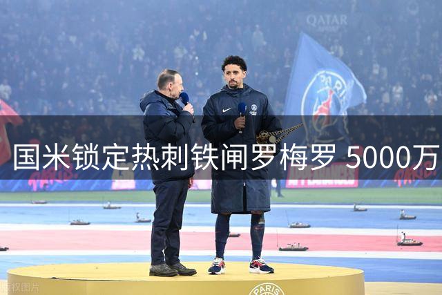 国米锁定热刺铁闸罗梅罗 5000万欧防线升级计划曝光