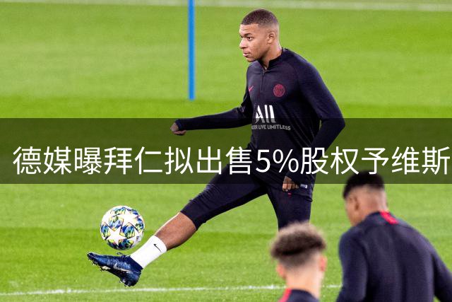 德媒曝拜仁拟出售5%股权予维斯曼 或收益2.5亿欧元