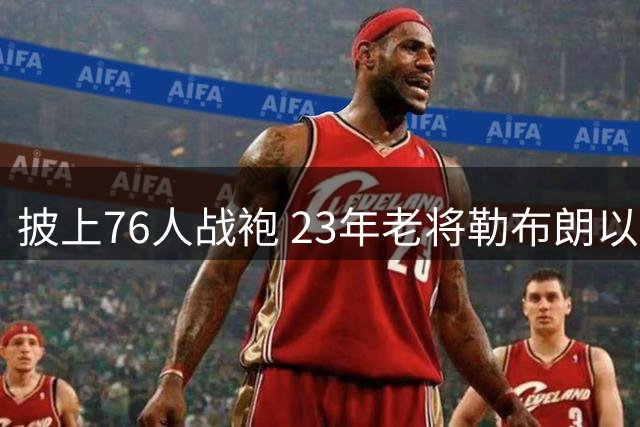披上76人战袍 23年老将勒布朗以极小合同签约为第五冠最后冲刺