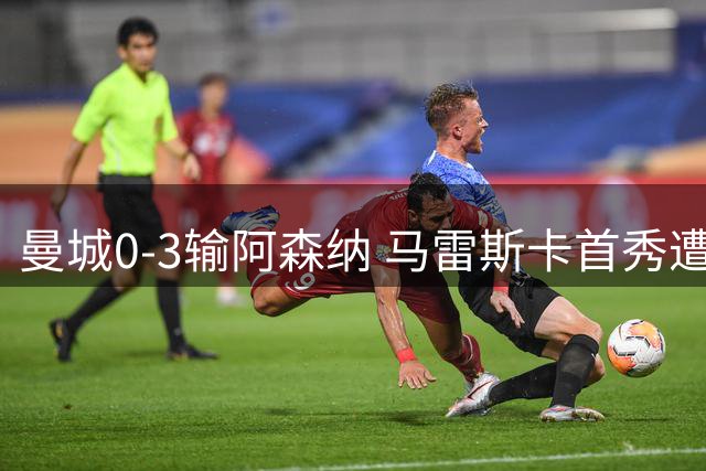 曼城0-3输阿森纳 马雷斯卡首秀遭批