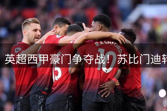 英超西甲豪门争夺战！苏比门迪转会悬念引爆夏窗