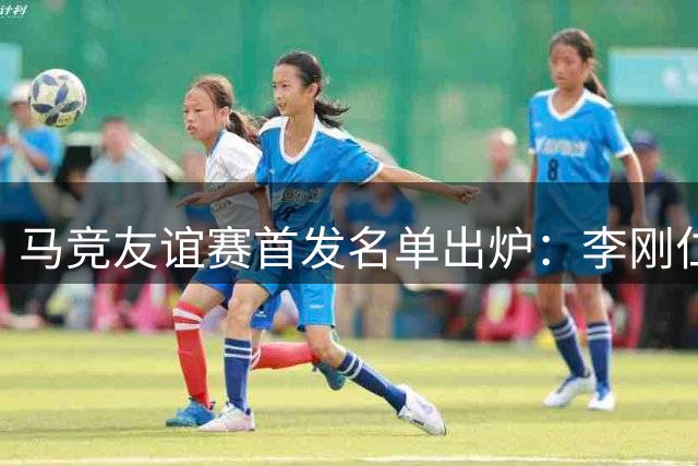 马竞友谊赛首发名单出炉：李刚仁领衔出战马赛